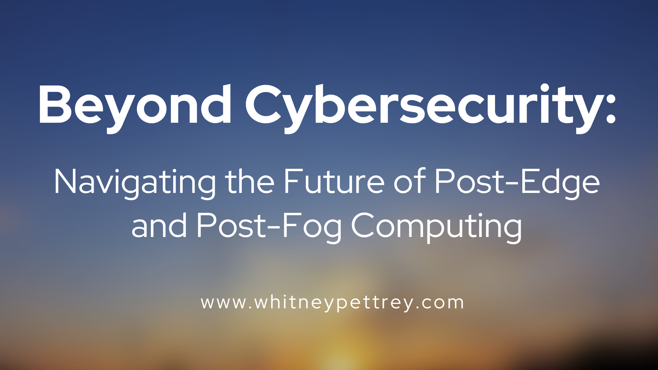 Beyond Cybersecurity: Navigating the Future of Post-Edge and Post-Fog Computing - Whitney Pettrey